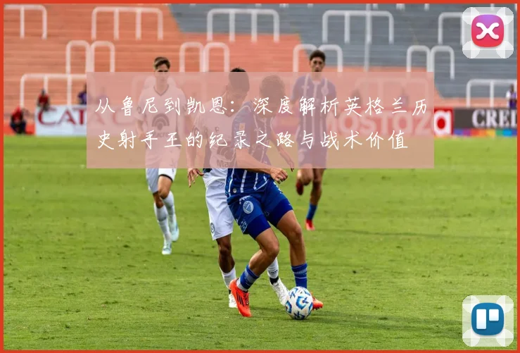 从鲁尼到凯恩：深度解析英格兰历史射手王的纪录之路与战术价值