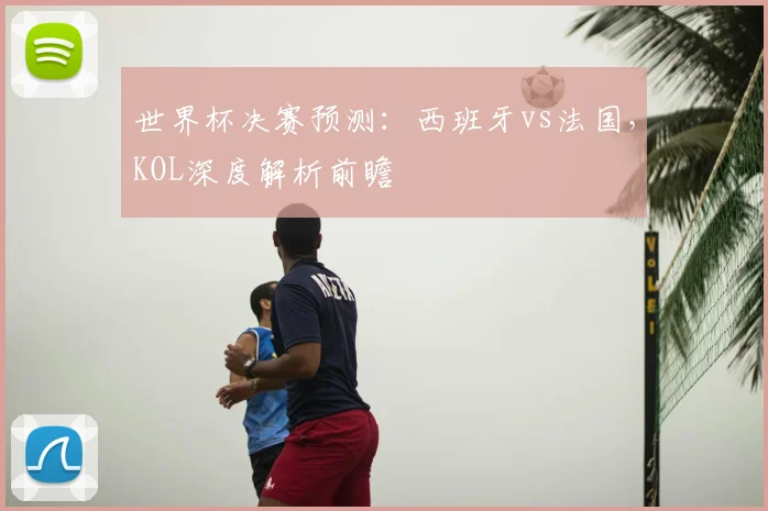 世界杯决赛预测：西班牙vs法国，KOL深度解析前瞻