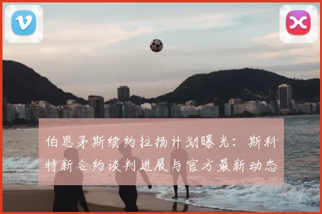 伯恩茅斯续约拉扬计划曝光：斯科特新合约谈判进展与官方最新动态