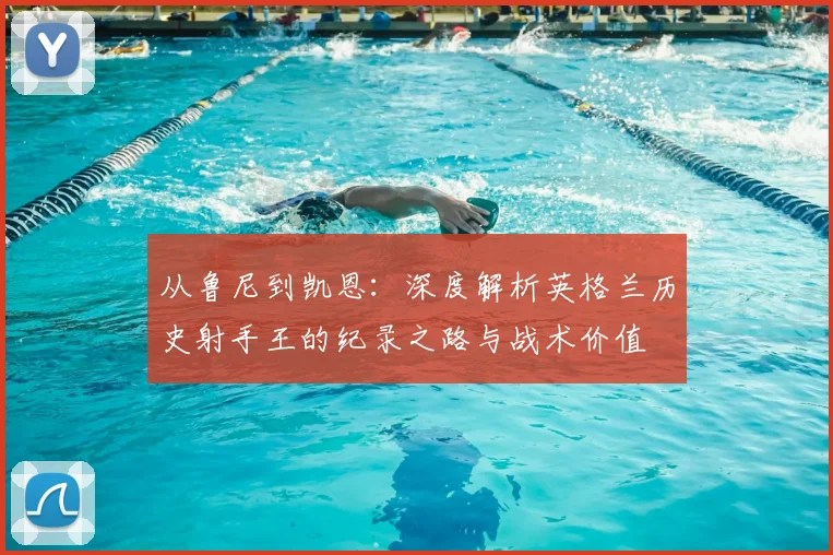从鲁尼到凯恩：深度解析英格兰历史射手王的纪录之路与战术价值