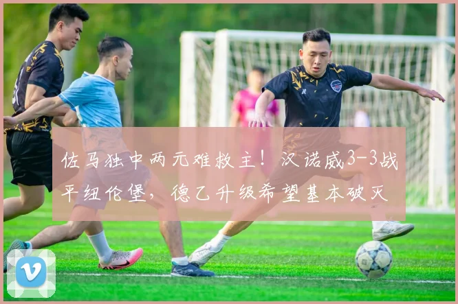佐马独中两元难救主！汉诺威3-3战平纽伦堡，德乙升级希望基本破灭