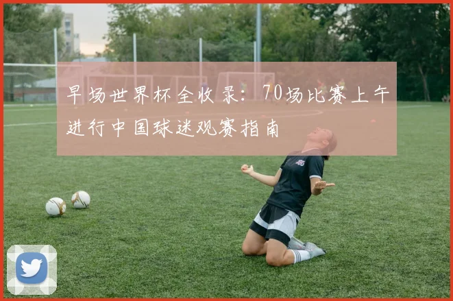 早场世界杯全收录：70场比赛上午进行中国球迷观赛指南