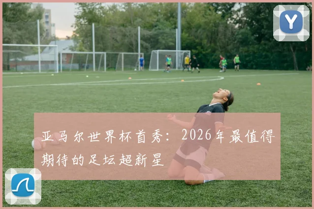 亚马尔世界杯首秀：2026年最值得期待的足坛超新星