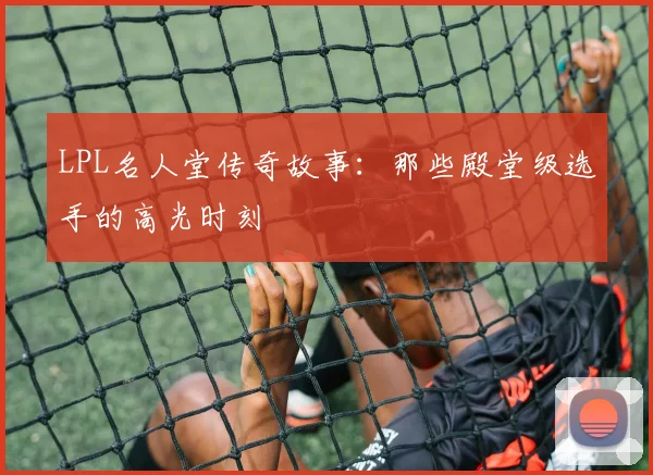 LPL名人堂传奇故事:那些殿堂级选手的高光时刻