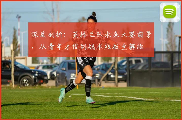 深度剖析：英格兰队未来大赛前景，从青年才俊到战术短板全解读