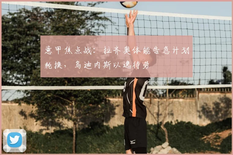意甲焦点战：拉齐奥体能告急计划轮换，乌迪内斯以逸待劳
