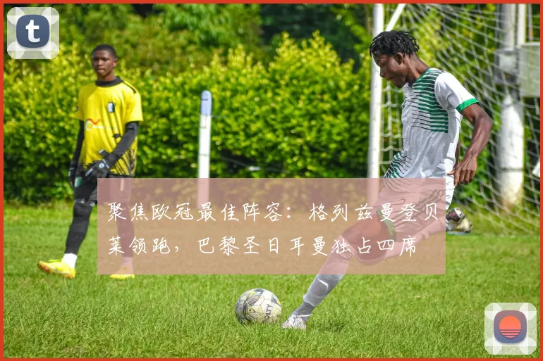 聚焦欧冠最佳阵容：格列兹曼登贝莱领跑，巴黎圣日耳曼独占四席