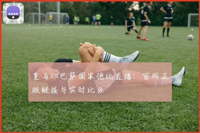 皇马vs巴萨国家德比直播：官网正版链接与实时比分