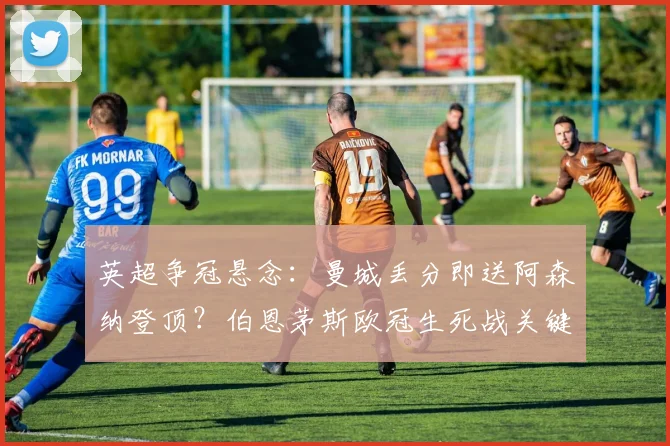 英超争冠悬念：曼城丢分即送阿森纳登顶？伯恩茅斯欧冠生死战关键解析