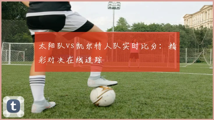 太阳队vs凯尔特人队实时比分：精彩对决在线追踪