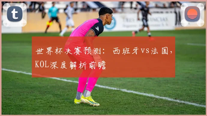 世界杯决赛预测：西班牙vs法国，KOL深度解析前瞻