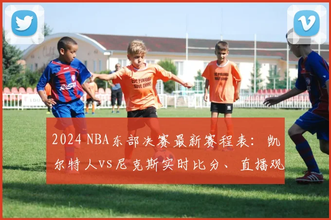 2024 NBA东部决赛最新赛程表：凯尔特人vs尼克斯实时比分、直播观看指南及G6关键战分析